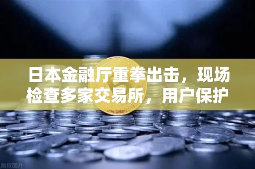 日本金融厅重拳出击,现场检查多家交易所,用户保护进入铁腕时代