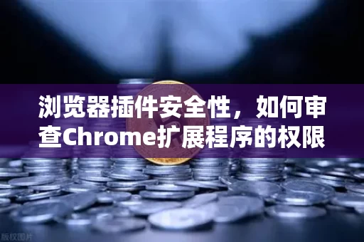 浏览器插件安全性,如何审查Chrome扩展程序的权限?别让你的浏览器变成后门