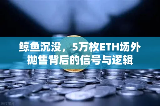鲸鱼沉没,5万枚ETH场外抛售背后的信号与逻辑
