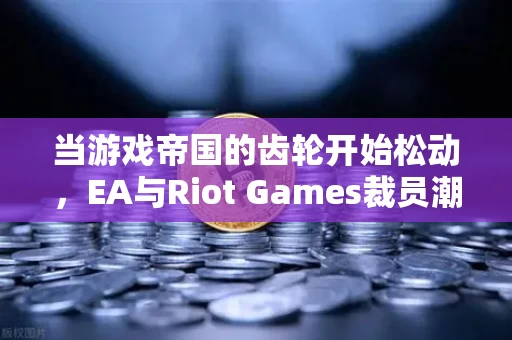 当游戏帝国的齿轮开始松动,EA与Riot Games裁员潮背后的行业裂变