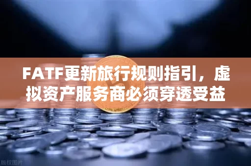 FATF更新旅行规则指引,虚拟资产服务商必须穿透受益所有人信息