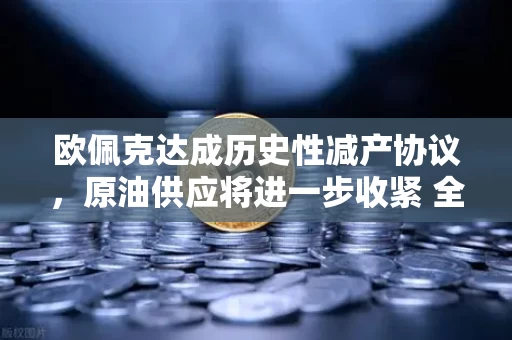 欧佩克达成历史性减产协议，原油供应将进一步收紧 全球能源市场或将迎来深刻变局