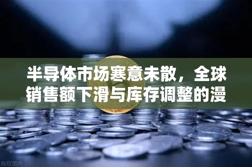 半导体市场寒意未散,全球销售额下滑与库存调整的漫长阵痛