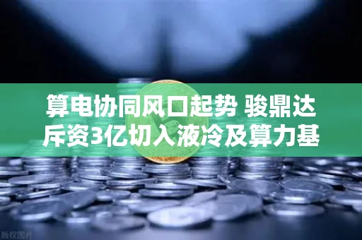 算电协同风口起势 骏鼎达斥资3亿切入液冷及算力基础设施