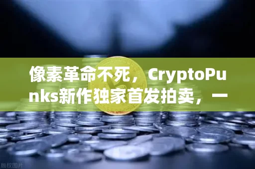 像素革命不死，CryptoPunks新作独家首发拍卖，一场反精英主义的数字招魂