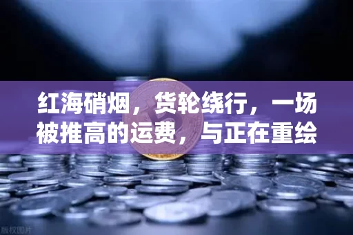 红海硝烟，货轮绕行，一场被推高的运费，与正在重绘的全球贸易地图