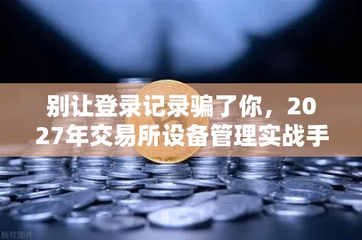 别让登录记录骗了你，2027年交易所设备管理实战手册