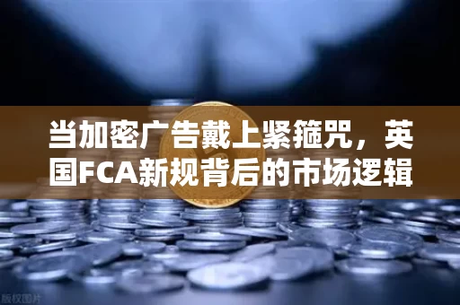 当加密广告戴上紧箍咒,英国FCA新规背后的市场逻辑与普通投资者的生存法则