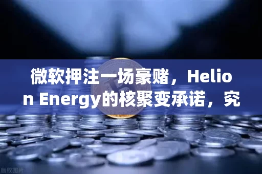 微软押注一场豪赌,Helion Energy的核聚变承诺,究竟是未来还是幻梦?