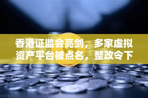 香港证监会亮剑,多家虚拟资产平台被点名,整改令下的行业生存法则