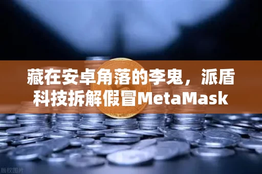 藏在安卓角落的李鬼,派盾科技拆解假冒MetaMask应用背后的黑暗产业链