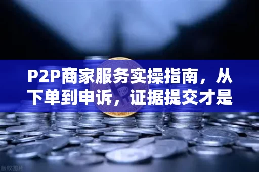 P2P商家服务实操指南，从下单到申诉，证据提交才是决胜点